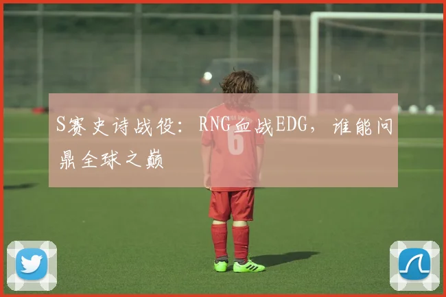 S赛史诗战役：RNG血战EDG，谁能问鼎全球之巅