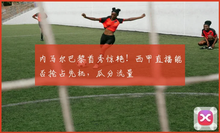 内马尔巴黎首秀惊艳！西甲直播能否抢占先机，瓜分流量