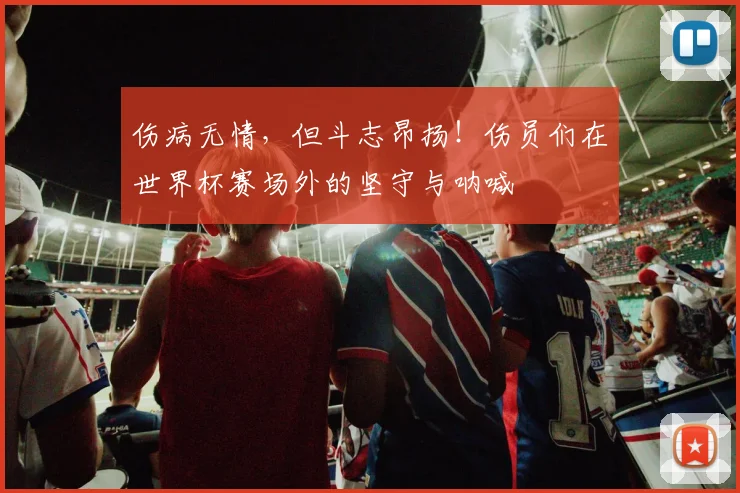 伤病无情，但斗志昂扬！伤员们在世界杯赛场外的坚守与呐喊