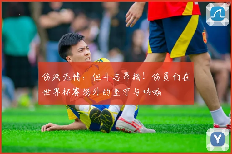伤病无情，但斗志昂扬！伤员们在世界杯赛场外的坚守与呐喊