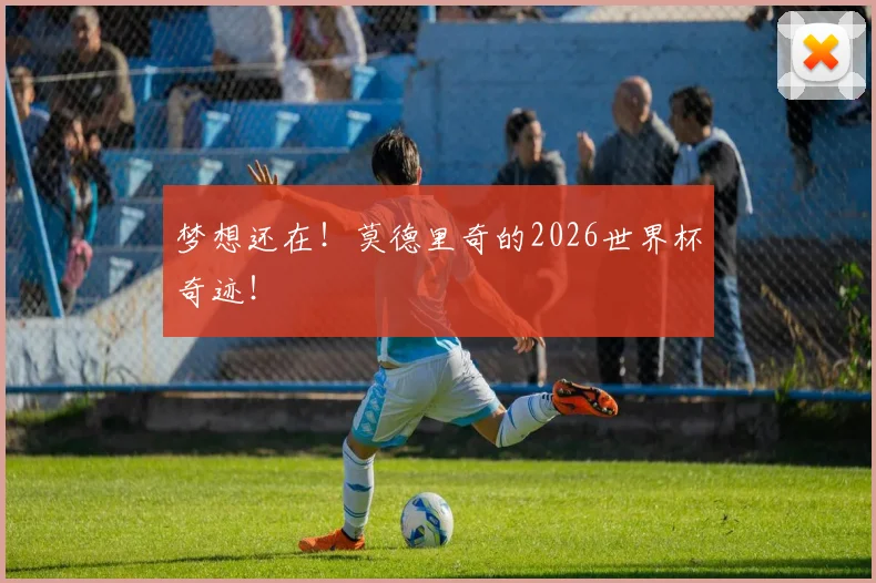 梦想还在！莫德里奇的2026世界杯奇迹！