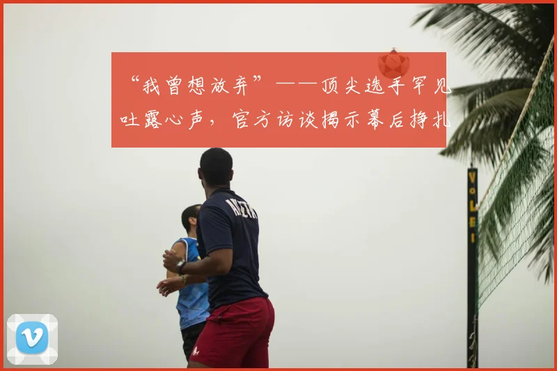 “我曾想放弃”——顶尖选手罕见吐露心声，官方访谈揭示幕后挣扎