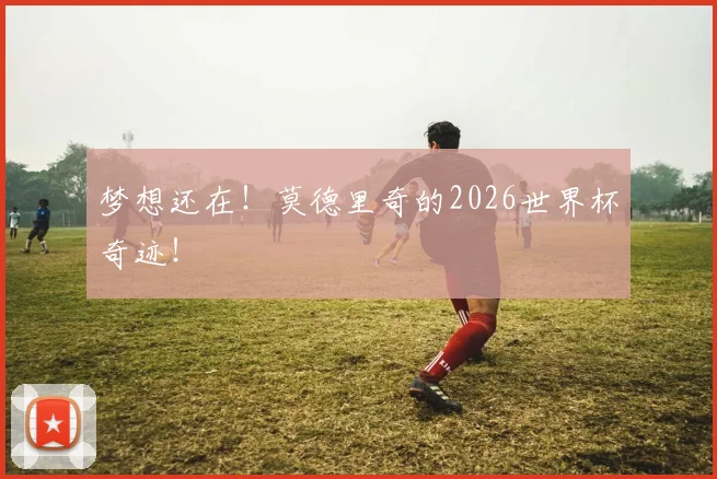 梦想还在！莫德里奇的2026世界杯奇迹！